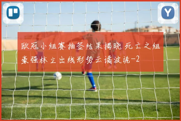 欧冠小组赛抽签结果揭晓 死亡之组豪强林立出线形势云谲波诡
