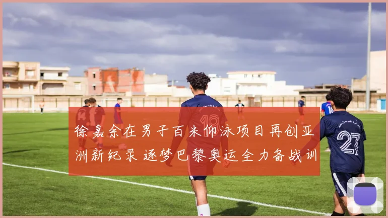 徐嘉余在男子百米仰泳项目再创亚洲新纪录 逐梦巴黎奥运全力备战训练细节全揭晓