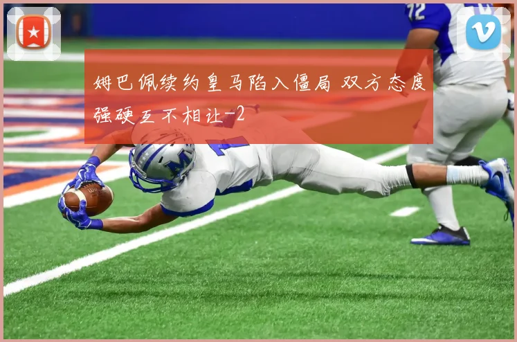 姆巴佩续约皇马陷入僵局 双方态度强硬互不相让