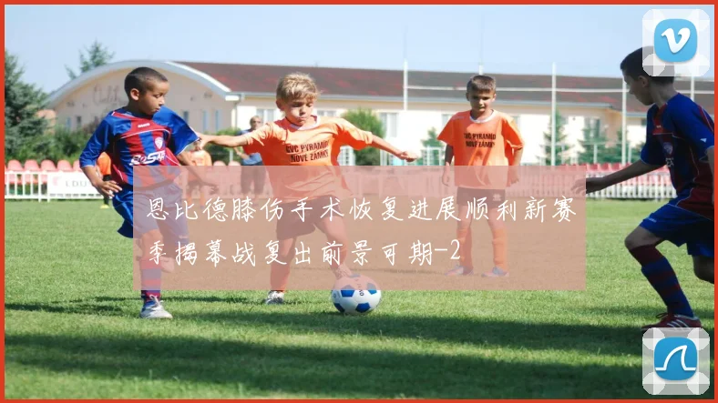 恩比德膝伤手术恢复进展顺利新赛季揭幕战复出前景可期