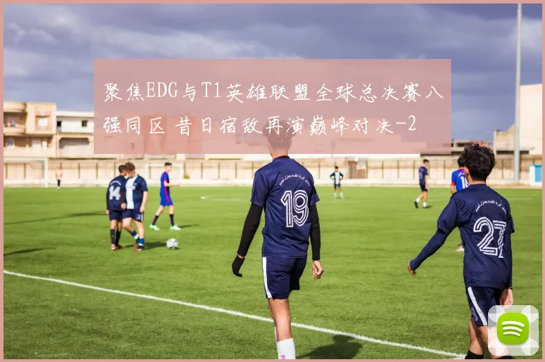 聚焦EDG与T1英雄联盟全球总决赛八强同区 昔日宿敌再演巅峰对决