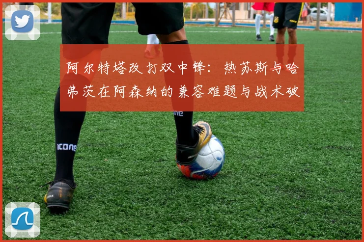 阿尔特塔改打双中锋:热苏斯与哈弗茨在阿森纳的兼容难题与战术破局探索