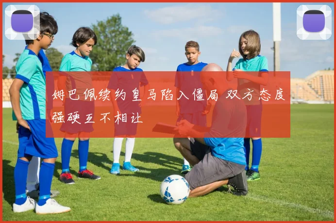 姆巴佩续约皇马陷入僵局 双方态度强硬互不相让