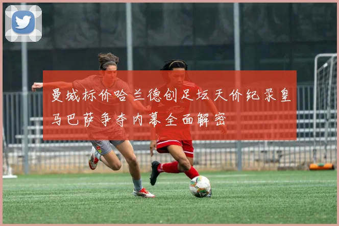 曼城标价哈兰德创足坛天价纪录皇马巴萨争夺内幕全面解密