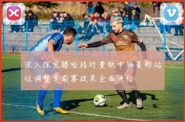深入探究滕哈格对曼联中场菱形站位调整季前赛效果全面评估