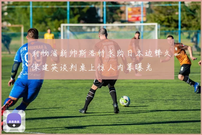 利物浦新帅斯洛特求购日本边锋久保建英谈判桌上惊人内幕曝光