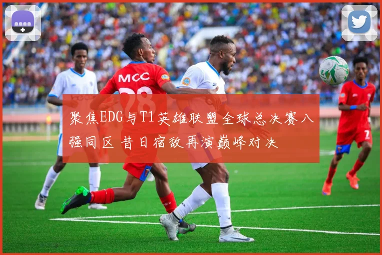 聚焦EDG与T1英雄联盟全球总决赛八强同区 昔日宿敌再演巅峰对决
