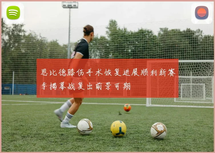 恩比德膝伤手术恢复进展顺利新赛季揭幕战复出前景可期