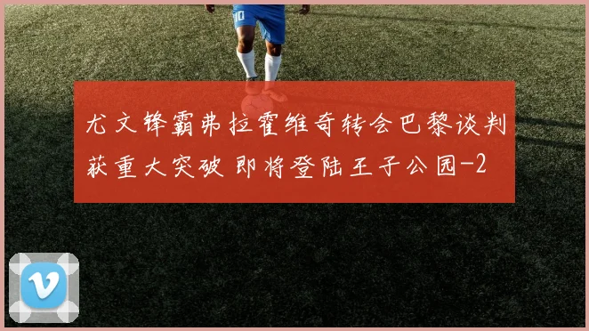尤文锋霸弗拉霍维奇转会巴黎谈判获重大突破 即将登陆王子公园
