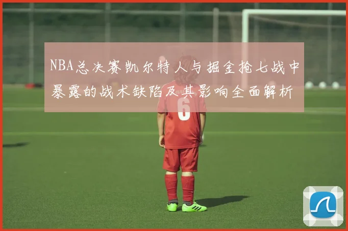 NBA总决赛凯尔特人与掘金抢七战中暴露的战术缺陷及其影响全面解析