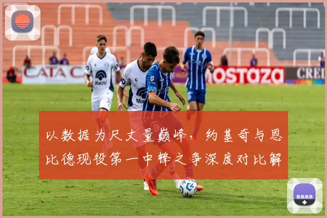 以数据为尺丈量巅峰，约基奇与恩比德现役第一中锋之争深度对比解析