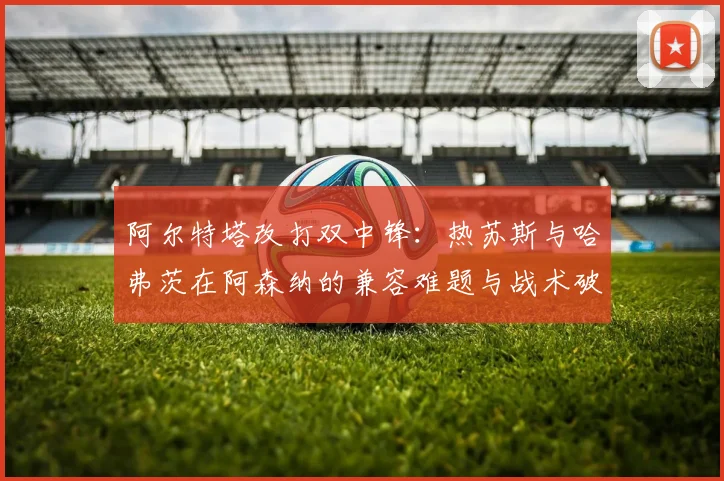 阿尔特塔改打双中锋：热苏斯与哈弗茨在阿森纳的兼容难题与战术破局探索