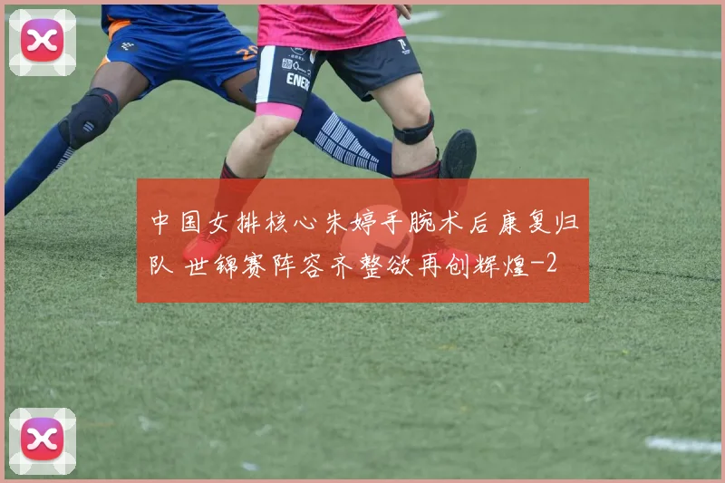 中国女排核心朱婷手腕术后康复归队 世锦赛阵容齐整欲再创辉煌