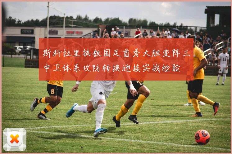 斯科拉里执教国足首秀大胆变阵三中卫体系攻防转换迎接实战检验