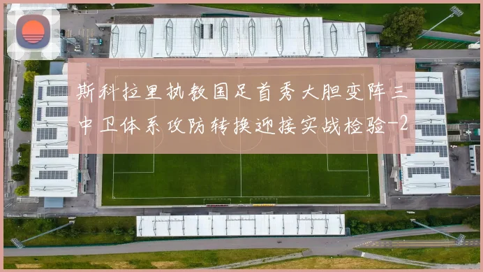 斯科拉里执教国足首秀大胆变阵三中卫体系攻防转换迎接实战检验